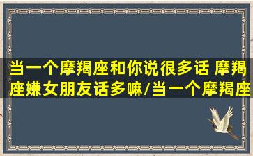 当一个摩羯座和你说很多话 摩羯座嫌女朋友话多嘛/当一个摩羯座和你说很多话 摩羯座嫌女朋友话多嘛-我的网站